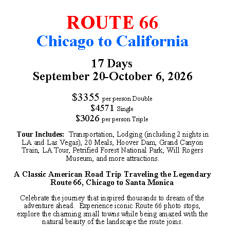 Text Box: ROUTE 66Chicago to California17 DaysSeptember 20-October 6, 2026$3355 per person Double$4571 Single$3026 per person TripleTour Includes:  Transportation, Lodging (including 2 nights in LA and Las Vegas), 20 Meals, Hoover Dam, Grand Canyon Train, LA Tour, Petrified Forest National Park, Will Rogers Museum, and more attractions.A Classic American Road Trip Traveling the Legendary Route 66, Chicago to Santa MonicaCelebrate the journey that inspired thousands to dream of the adventure ahead.  Experience iconic Route 66 photo stops, explore the charming small towns while being amazed with the natural beauty of the landscape the route joins.